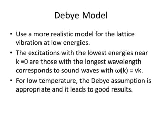 Debye Model
• Use a more realistic model for the lattice
vibration at low energies.
• The excitations with the lowest energies near
k =0 are those with the longest wavelength
corresponds to sound waves with ω(k) = vk.
• For low temperature, the Debye assumption is
appropriate and it leads to good results.
 
