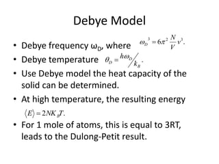 Debye Model
• Debye frequency ωD, where
• Debye temperature
• Use Debye model the heat capacity of the
solid can be determined.
• At high temperature, the resulting energy
• For 1 mole of atoms, this is equal to 3RT,
leads to the Dulong-Petit result.
.6 323
v
V
N
D  
.
B
D
D k
h 
.2 TNKE B
 