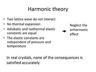 Harmonic theory
• Two lattice wave do not interact
• No thermal expansion
• Adiabatic and isothermal elastic
constants are equal
• The elastic constants are
independent of pressure and
temperature
In real crystals, none of the consequences is
satisfied accurately
Neglect the
anharmonic
effect
 