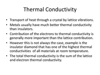 Thermal Conductivity
• Transport of heat through a crystal by lattice vibrations.
• Metals usually have much better thermal conductivity
than insulators.
• Contribution of the electrons to thermal conductivity is
generally more important than the lattice contribution.
• However this is not always the case, example is the
insulator diamond that has one of the highest thermal
conductivities of all materials at room temperature.
• The total thermal conductivity is the sum of the lattice
and electron thermal conductivity.
 