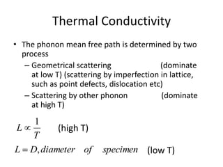 Thermal Conductivity
• The phonon mean free path is determined by two
process
– Geometrical scattering (dominate
at low T) (scattering by imperfection in lattice,
such as point defects, dislocation etc)
– Scattering by other phonon (dominate
at high T)
T
L
1

specimenofdiameterDL ,
(high T)
(low T)
 