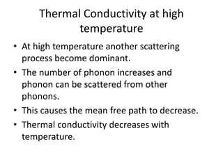 Thermal Conductivity at high
temperature
• At high temperature another scattering
process become dominant.
• The number of phonon increases and
phonon can be scattered from other
phonons.
• This causes the mean free path to decrease.
• Thermal conductivity decreases with
temperature.
 