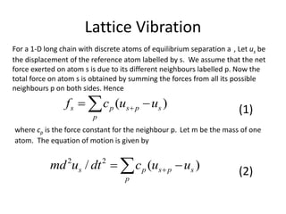 Lattice Vibration
  
p
spsps uucf )(
where cp is the force constant for the neighbour p. Let m be the mass of one
atom. The equation of motion is given by
For a 1-D long chain with discrete atoms of equilibrium separation a , Let us be
the displacement of the reference atom labelled by s. We assume that the net
force exerted on atom s is due to its different neighbours labelled p. Now the
total force on atom s is obtained by summing the forces from all its possible
neighbours p on both sides. Hence
  
p
spsps uucdtumd )(/ 22
(1)
(2)
 