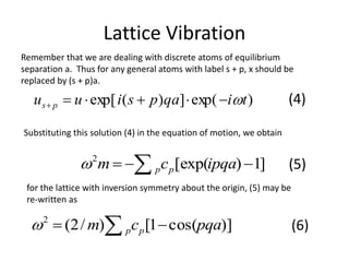 Lattice Vibration
Remember that we are dealing with discrete atoms of equilibrium
separation a. Thus for any general atoms with label s + p, x should be
replaced by (s + p)a.
)exp(])(exp[ tiqapsiuu ps  (4)
Substituting this solution (4) in the equation of motion, we obtain
]1)[exp(2
  ipqacm pp (5)
for the lattice with inversion symmetry about the origin, (5) may be
re-written as
)]cos(1[)/2(2
pqacm pp   (6)
 