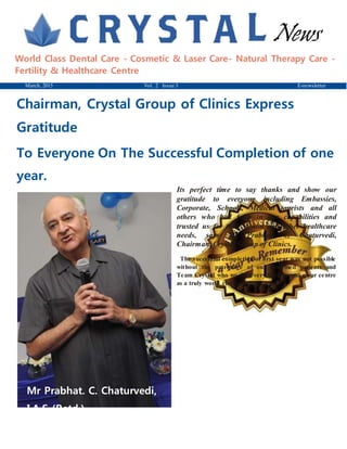 News
World Class Dental Care - Cosmetic & Laser Care- Natural Therapy Care -
Fertility & Healthcare Centre
March, 2015 Vol. 2 Issue 3 E-newsletter
Chairman, Crystal Group of Clinics Express
Gratitude
To Everyone On The Successful Completion of one
year.
Mr Prabhat. C. Chaturvedi,
I.A.S (Retd.)
Chairman-Crystal
Its perfect time to say thanks and show our
gratitude to everyone including Embassies,
Corporate, Schools, Medical tourists and all
others who had faith in our capabilities and
trusted us for their dental and other healthcare
needs, says Mr Prabhat. C. Chaturvedi,
Chairman, Crystal Group of Clinics.
The successful completion of first year was not possible
without the patronage of our esteemed patients and
Team Crystal who worked very hard to make our centre
as a truly world class destination for
 