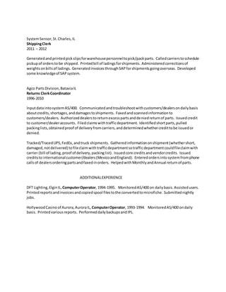 SystemSensor,St.Charles,IL
ShippingClerk
2011 – 2012
Generatedandprintedpickslipsforwarehousepersonneltopick/packparts. Calledcarrierstoschedule
pickupof ordersto be shipped. Printedbill of ladingsforshipments. Administeredcorrectionsof
weightsonbillsof ladings. GeneratedinvoicesthroughSAPforshipmentsgoingoverseas. Developed
some knowledgeof SAPsystem.
Agco PartsDivision,BataviaIL
Returns ClerkCoordinator
1996-2010
Inputdata intosystemAS/400. Communicatedandtroubleshootwithcustomers/dealersondailybasis
aboutcredits,shortages,anddamagestoshipments. Faxedandscannedinformationto
customers/dealers. Authorizeddealerstoreturnexcesspartsanddeniedreturnof parts. Issuedcredit
to customer/dealeraccounts. Filedclaimswithtrafficdepartment. Identifiedshortparts,pulled
packinglists,obtainedproof of deliveryfromcarriers,anddeterminedwhethercredittobe issuedor
denied.
Tracked/TracedUPS,FedEx,andtruck shipments. Gatheredinformationonshipment(whethershort,
damaged,notdelivered) tofileclaimwithtrafficdepartmentsotrafficdepartmentcouldfileclaimwith
carrier (bill of lading,proof of delivery,packinglist). Issuedcore creditsandvendorcredits. Issued
creditsto internationalcustomer/dealers(MexicoandEngland). Enteredordersintosystemfromphone
callsof dealersorderingpartsandfaxedinorders. HelpedwithMonthlyandAnnual returnof parts.
ADDITIONALEXPERIENCE
DFT Lighting,ElginIL,ComputerOperator, 1994-1995. MonitoredAS/400 on dailybasis.Assistedusers.
Printedreportsandinvoicesandcopiedspool filestothe convertedtomicrofiche. Submittednightly
jobs.
HollywoodCasinoof Aurora,AuroraIL, ComputerOperator, 1993-1994. MonitoredAS/400 ondaily
basis. Printedvariousreports. PerformeddailybackupsandIPL.
 