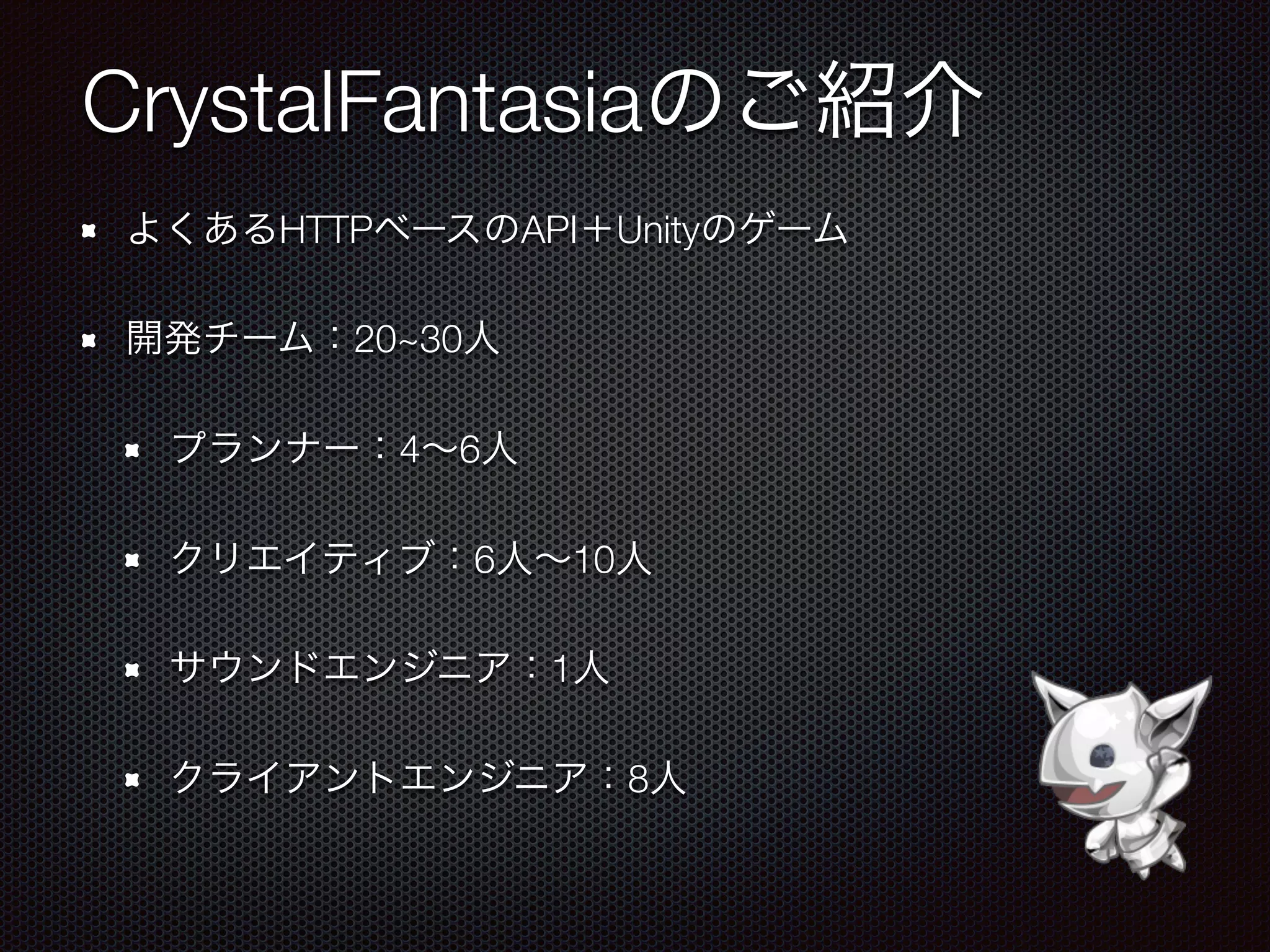 CrystalFantasiaのご紹介
よくあるHTTPベースのAPI＋Unityのゲーム
開発チーム：20~30人
プランナー：4∼6人
クリエイティブ：6人∼10人
サウンドエンジニア：1人
クライアントエンジニア：8人
 