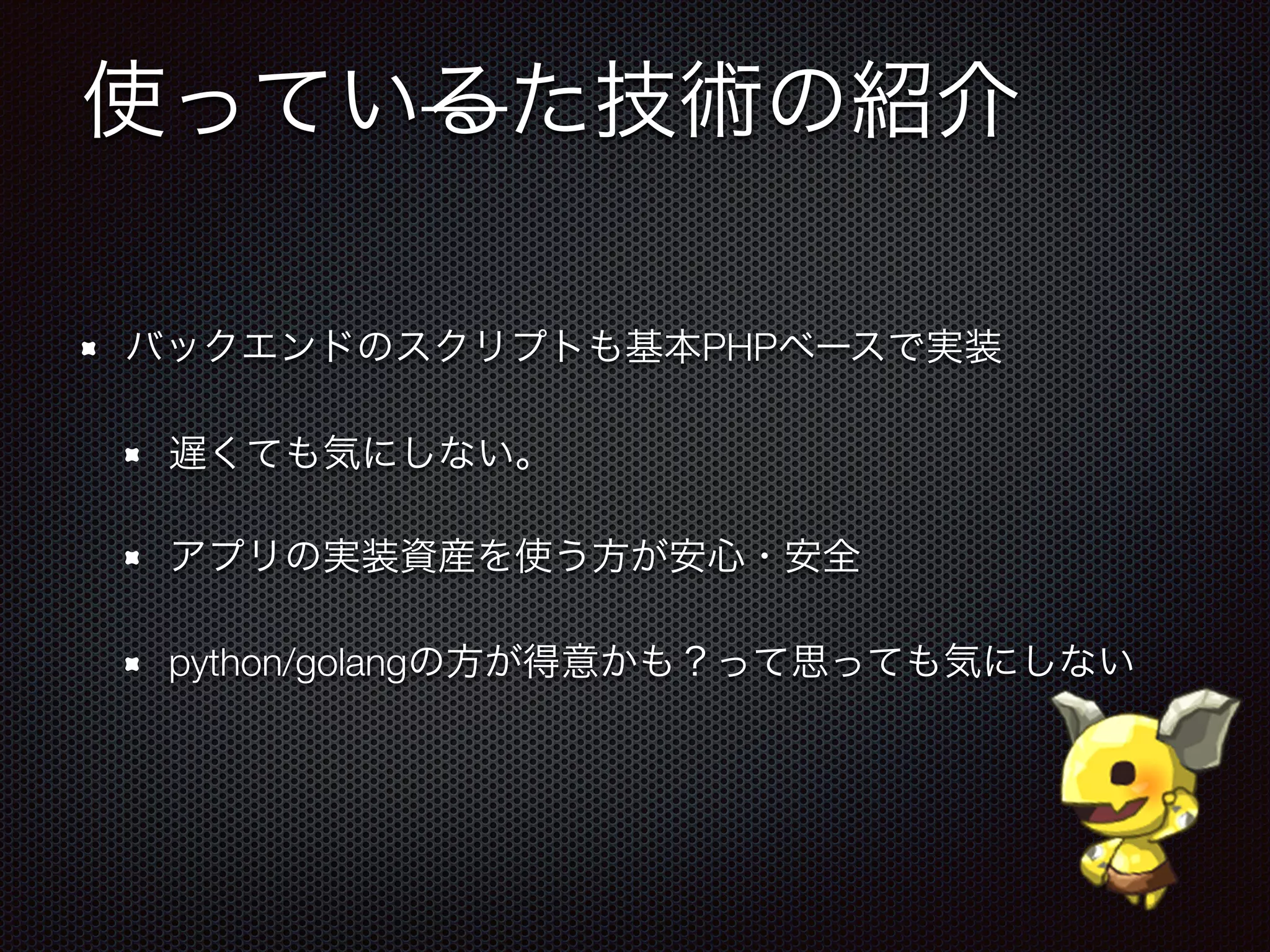 使っているた技術の紹介
バックエンドのスクリプトも基本PHPベースで実装
遅くても気にしない。
アプリの実装資産を使う方が安心・安全
python/golangの方が得意かも？って思っても気にしない
 