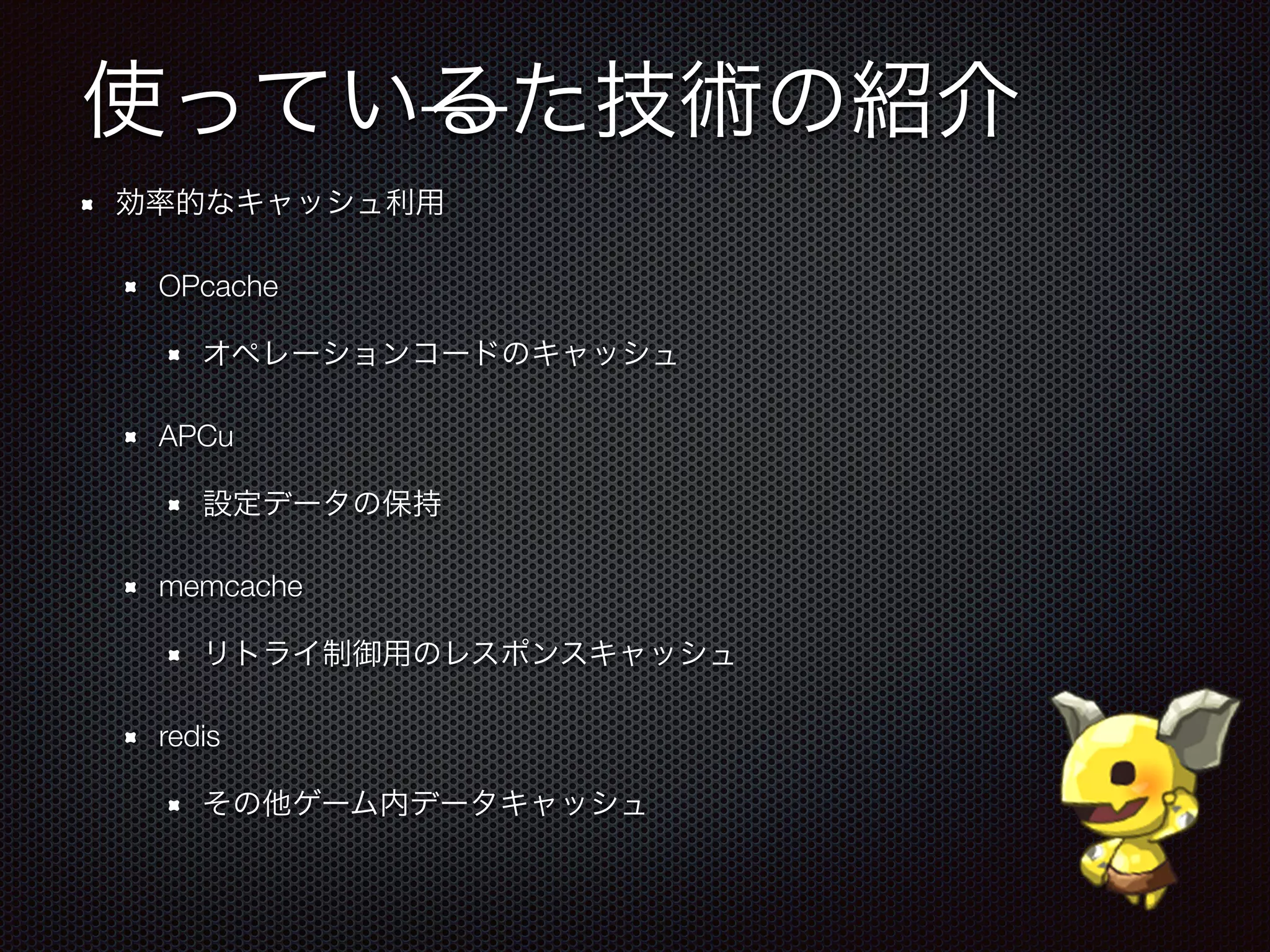 使っているた技術の紹介
効率的なキャッシュ利用
OPcache
オペレーションコードのキャッシュ
APCu
設定データの保持
memcache
リトライ制御用のレスポンスキャッシュ
redis
その他ゲーム内データキャッシュ
 