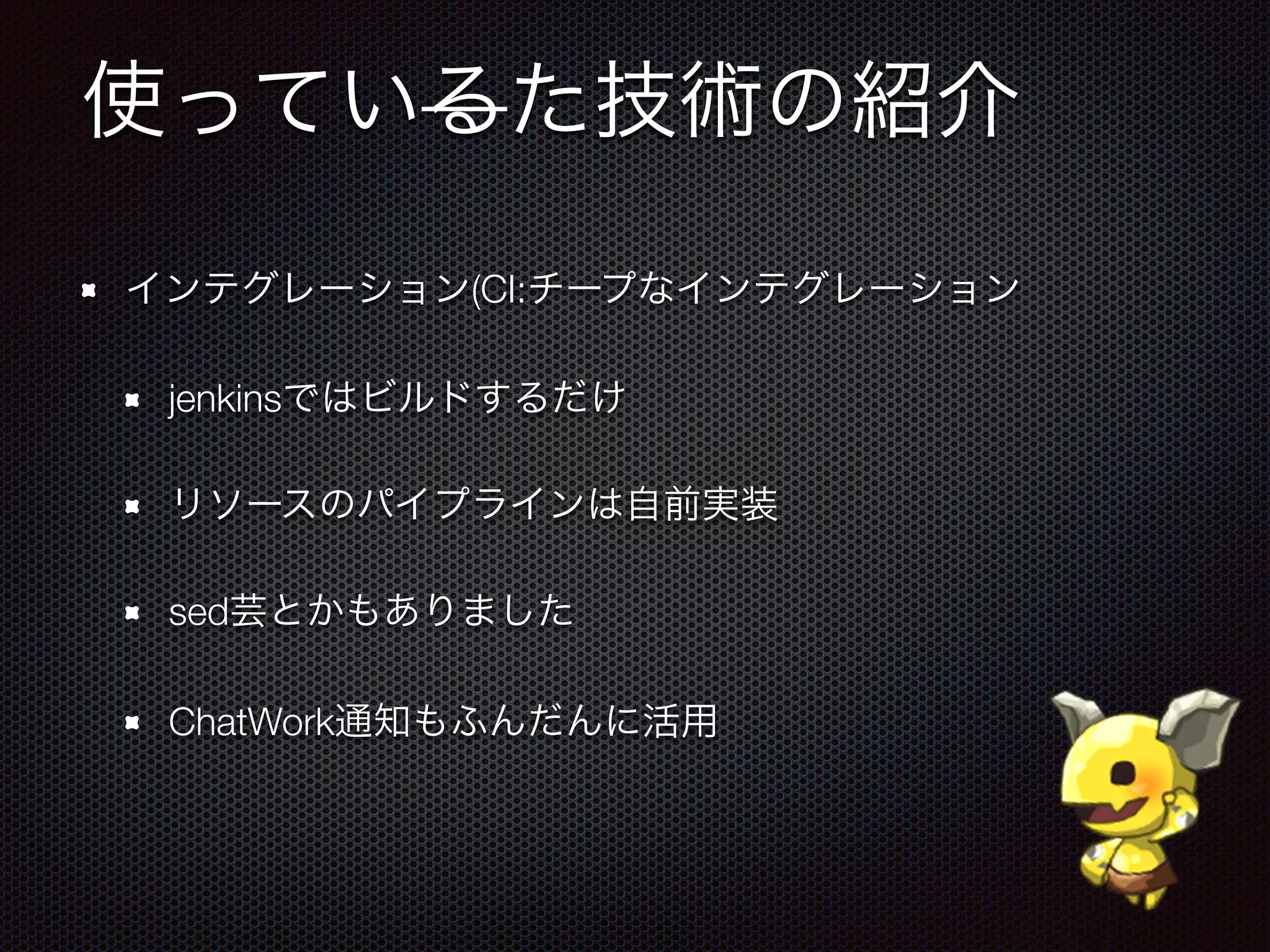 使っているた技術の紹介
インテグレーション(CI:チープなインテグレーション
jenkinsではビルドするだけ
リソースのパイプラインは自前実装
sed芸とかもありました
ChatWork通知もふんだんに活用
 