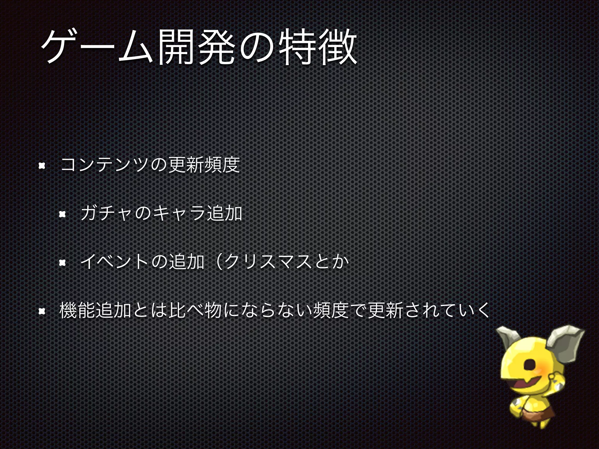 ゲーム開発の特徴
コンテンツの更新頻度
ガチャのキャラ追加
イベントの追加（クリスマスとか
機能追加とは比べ物にならない頻度で更新されていく
 