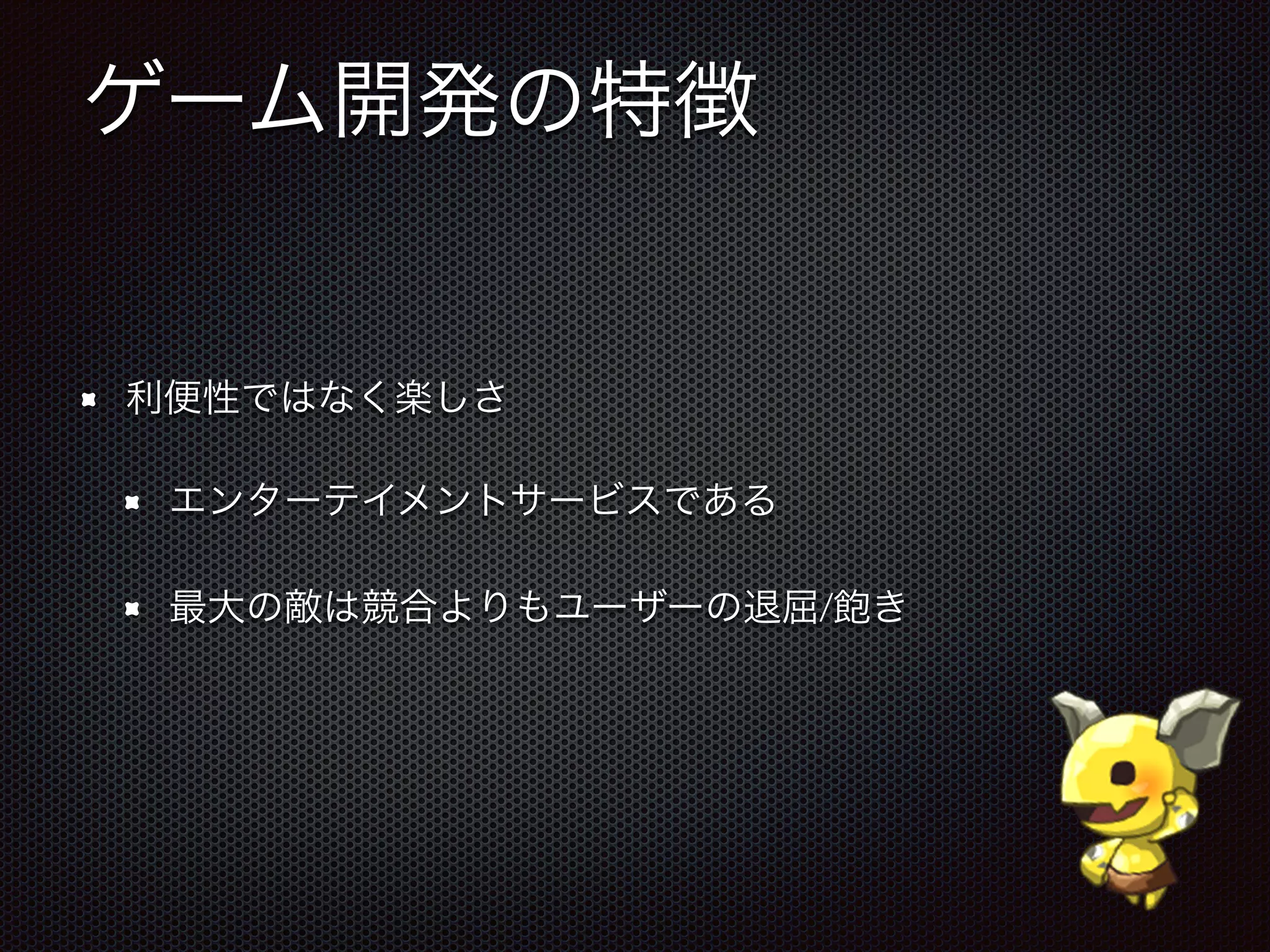 ゲーム開発の特徴
利便性ではなく楽しさ
エンターテイメントサービスである
最大の敵は競合よりもユーザーの退屈/飽き
 