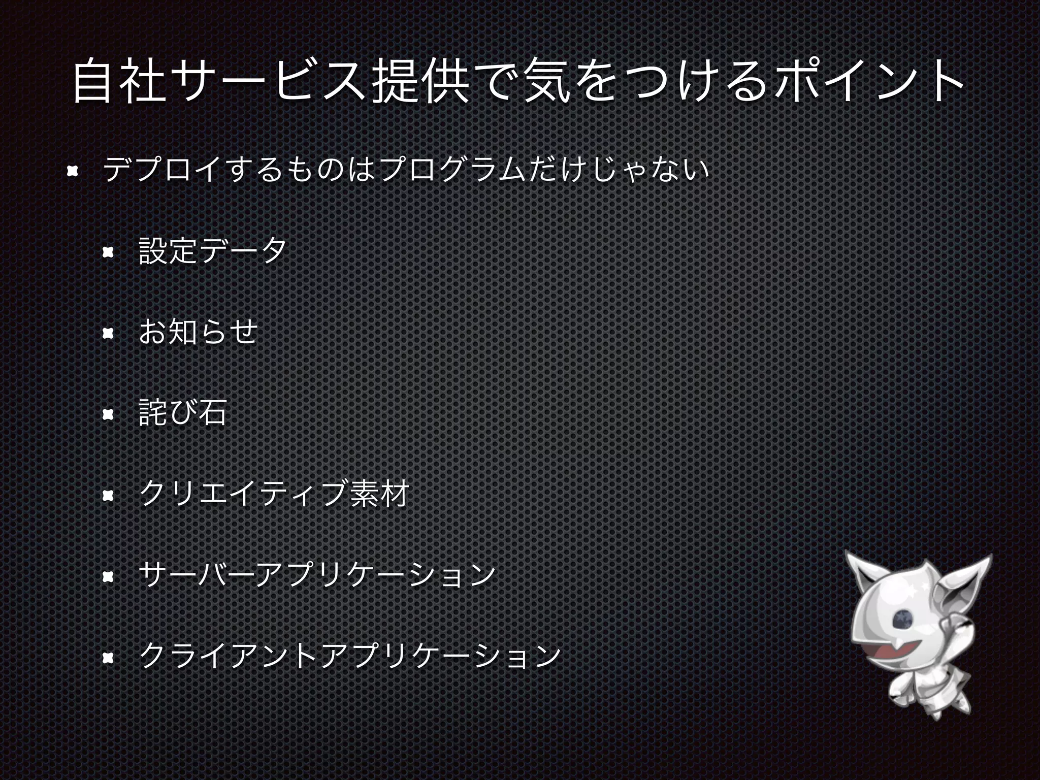 自社サービス提供で気をつけるポイント
デプロイするものはプログラムだけじゃない
設定データ
お知らせ
詫び石
クリエイティブ素材
サーバーアプリケーション
クライアントアプリケーション
 