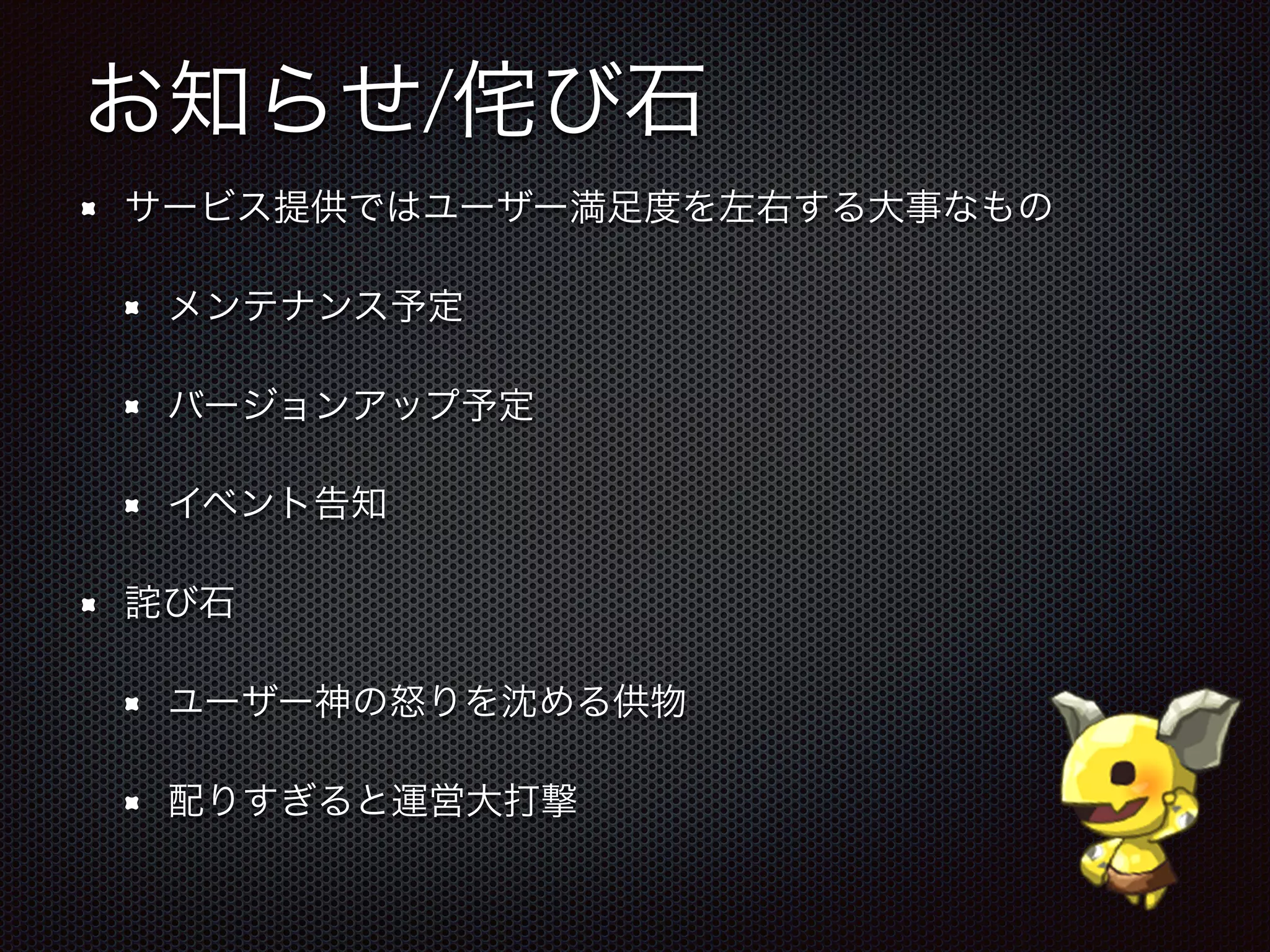 お知らせ/侘び石
サービス提供ではユーザー満足度を左右する大事なもの
メンテナンス予定
バージョンアップ予定
イベント告知
詫び石
ユーザー神の怒りを沈める供物
配りすぎると運営大打撃
 