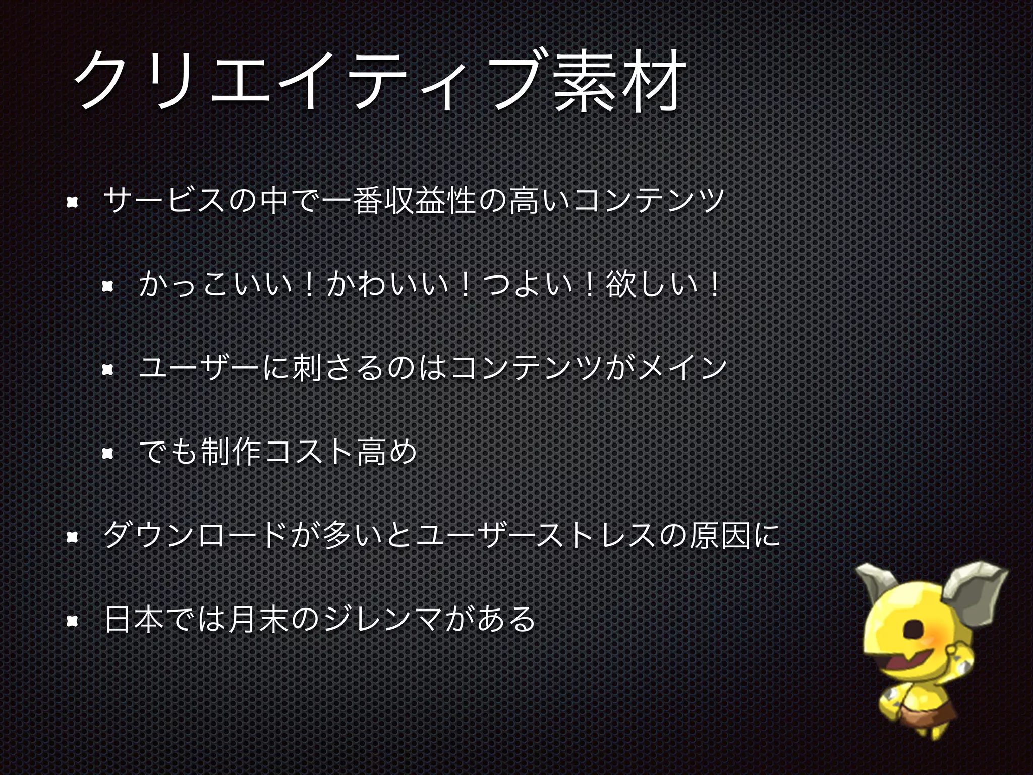 クリエイティブ素材
サービスの中で一番収益性の高いコンテンツ
かっこいい！かわいい！つよい！欲しい！
ユーザーに刺さるのはコンテンツがメイン
でも制作コスト高め
ダウンロードが多いとユーザーストレスの原因に
日本では月末のジレンマがある
 