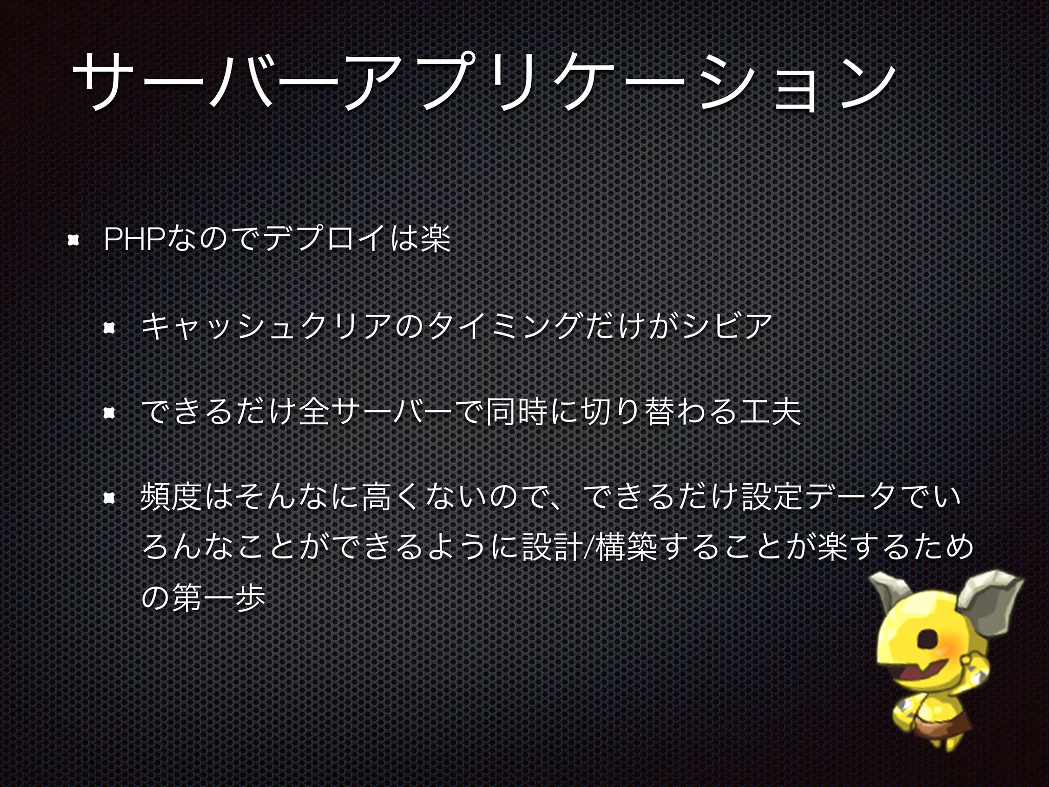 サーバーアプリケーション
PHPなのでデプロイは楽
キャッシュクリアのタイミングだけがシビア
できるだけ全サーバーで同時に切り替わる工夫
頻度はそんなに高くないので、できるだけ設定データでい
ろんなことができるように設計/構築することが楽するため
の第一歩
 