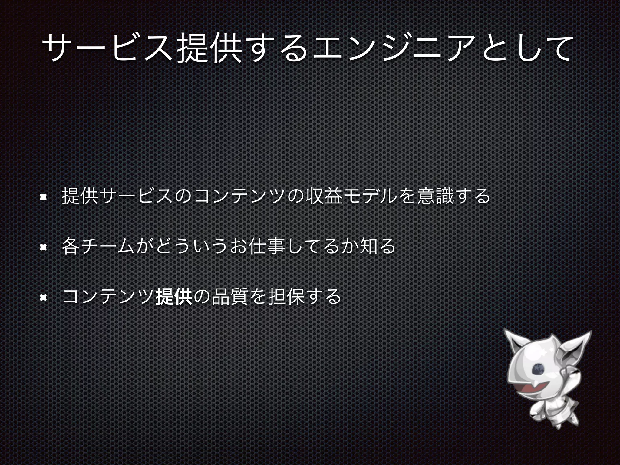 サービス提供するエンジニアとして
提供サービスのコンテンツの収益モデルを意識する
各チームがどういうお仕事してるか知る
コンテンツ提供の品質を担保する
 