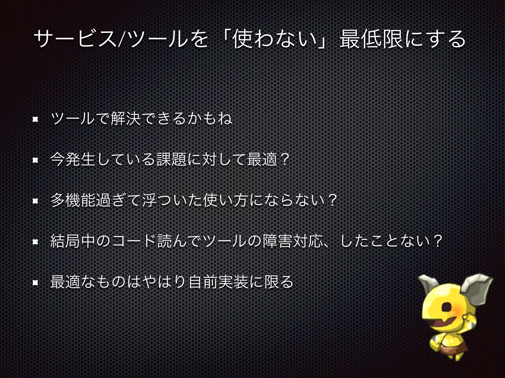 サービス/ツールを「使わない」最低限にする
ツールで解決できるかもね
今発生している課題に対して最適？
多機能過ぎて浮ついた使い方にならない？
結局中のコード読んでツールの障害対応、したことない？
最適なものはやはり自前実装に限る
 