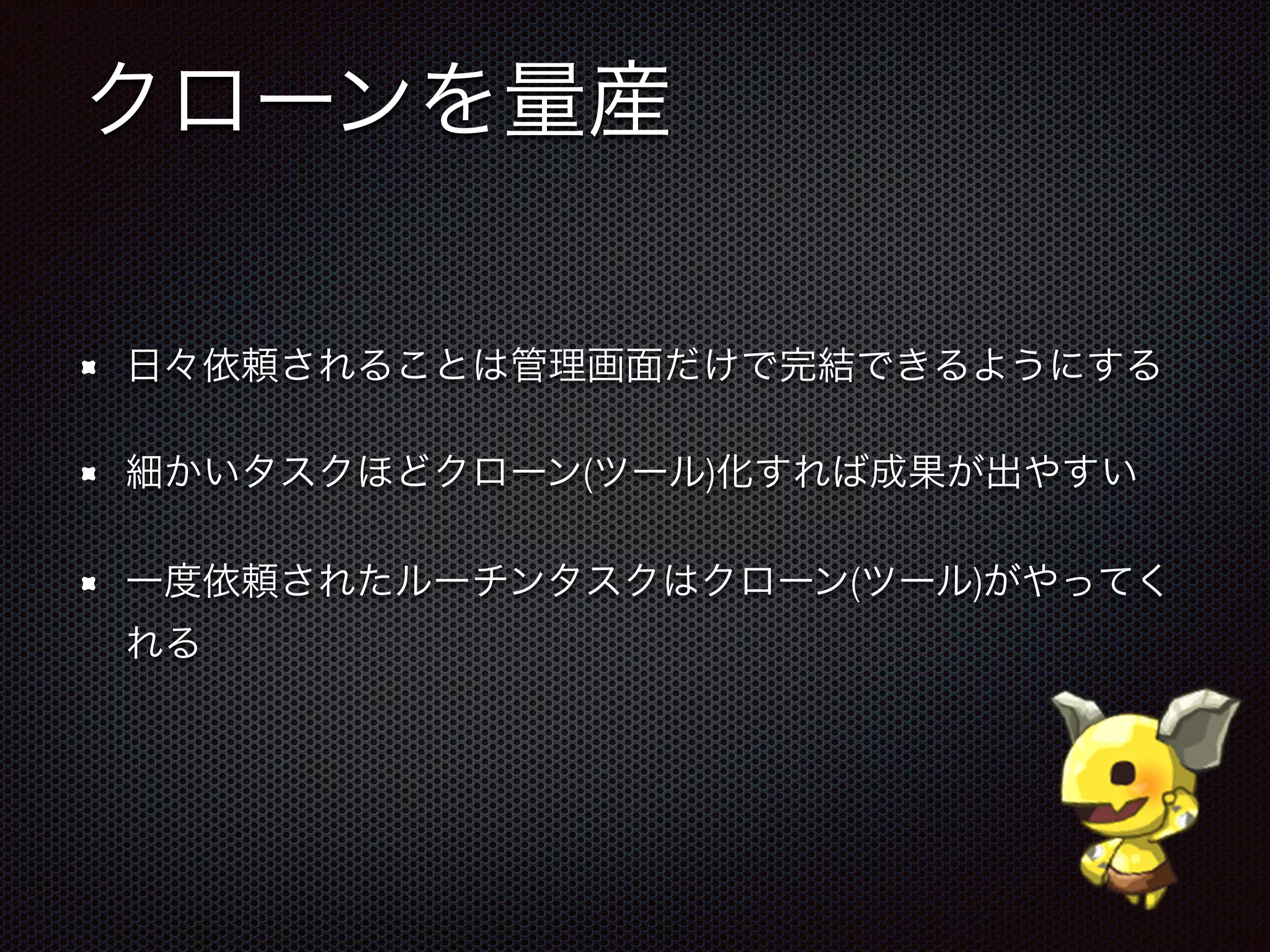 クローンを量産
日々依頼されることは管理画面だけで完結できるようにする
細かいタスクほどクローン(ツール)化すれば成果が出やすい
一度依頼されたルーチンタスクはクローン(ツール)がやってく
れる
 