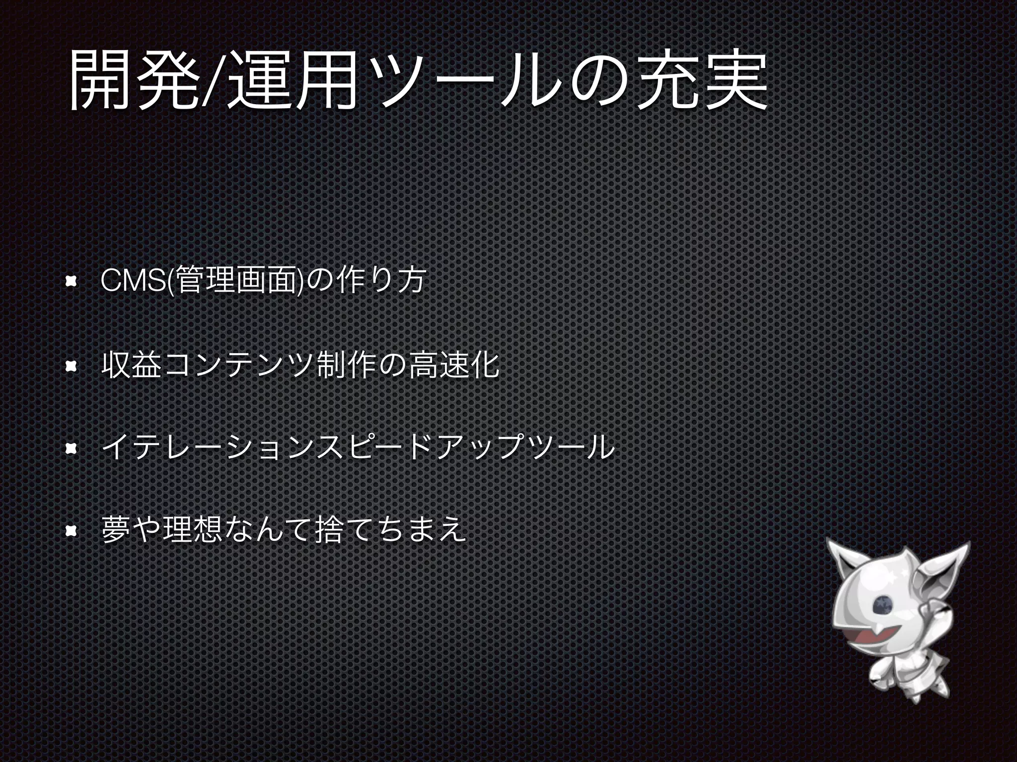 開発/運用ツールの充実
CMS(管理画面)の作り方
収益コンテンツ制作の高速化
イテレーションスピードアップツール
夢や理想なんて捨てちまえ
 