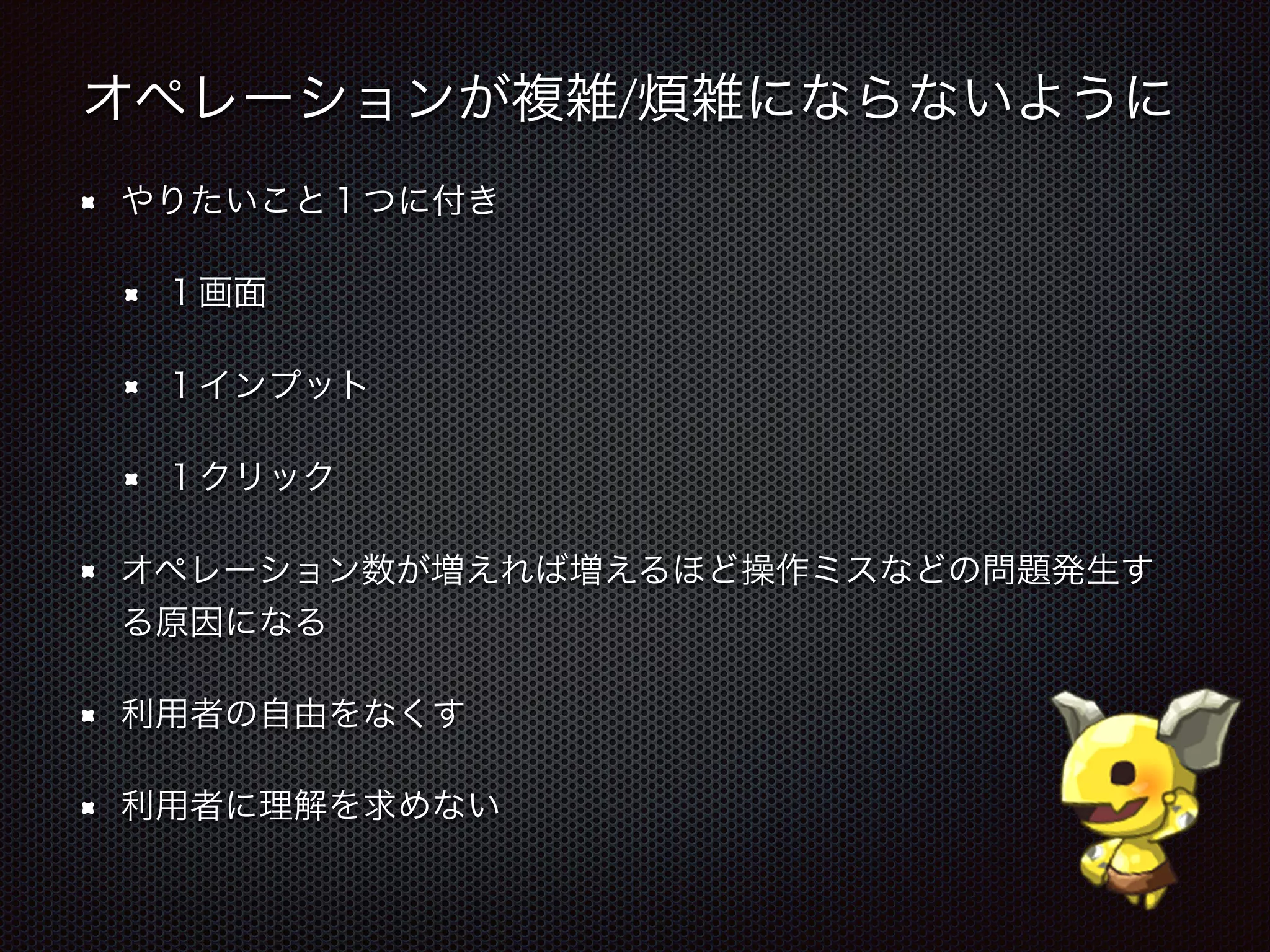オペレーションが複雑/煩雑にならないように
やりたいこと１つに付き
１画面
１インプット
１クリック
オペレーション数が増えれば増えるほど操作ミスなどの問題発生す
る原因になる
利用者の自由をなくす
利用者に理解を求めない
 