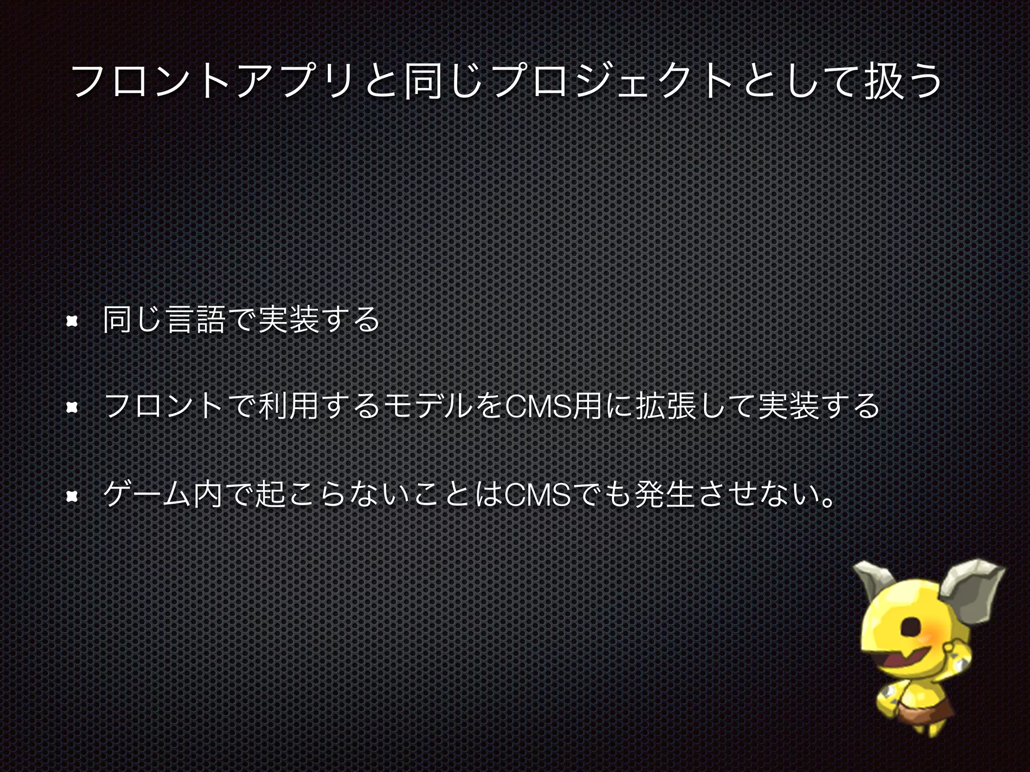 フロントアプリと同じプロジェクトとして扱う
同じ言語で実装する
フロントで利用するモデルをCMS用に拡張して実装する
ゲーム内で起こらないことはCMSでも発生させない。
 