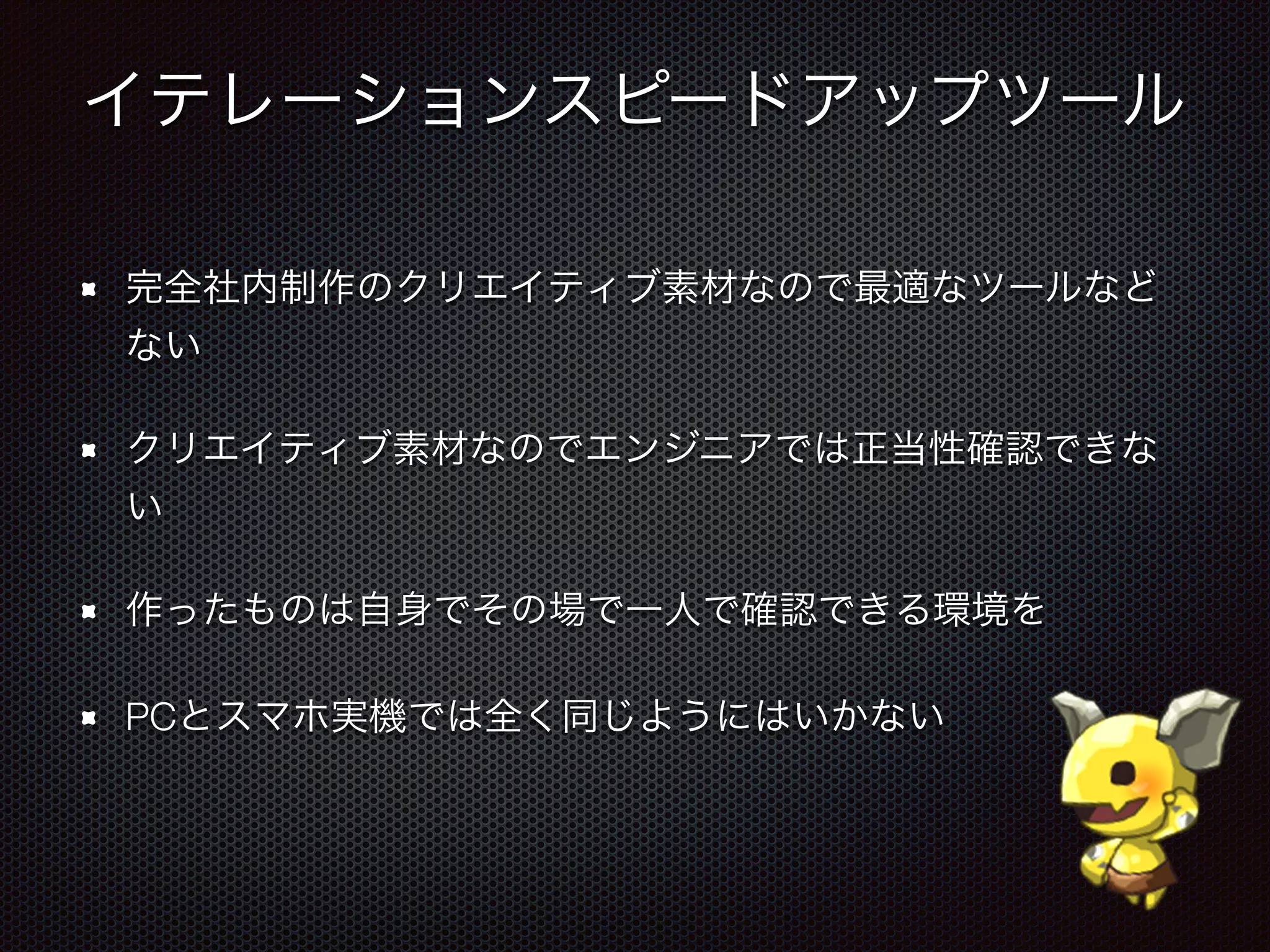 イテレーションスピードアップツール
完全社内制作のクリエイティブ素材なので最適なツールなど
ない
クリエイティブ素材なのでエンジニアでは正当性確認できな
い
作ったものは自身でその場で一人で確認できる環境を
PCとスマホ実機では全く同じようにはいかない
 