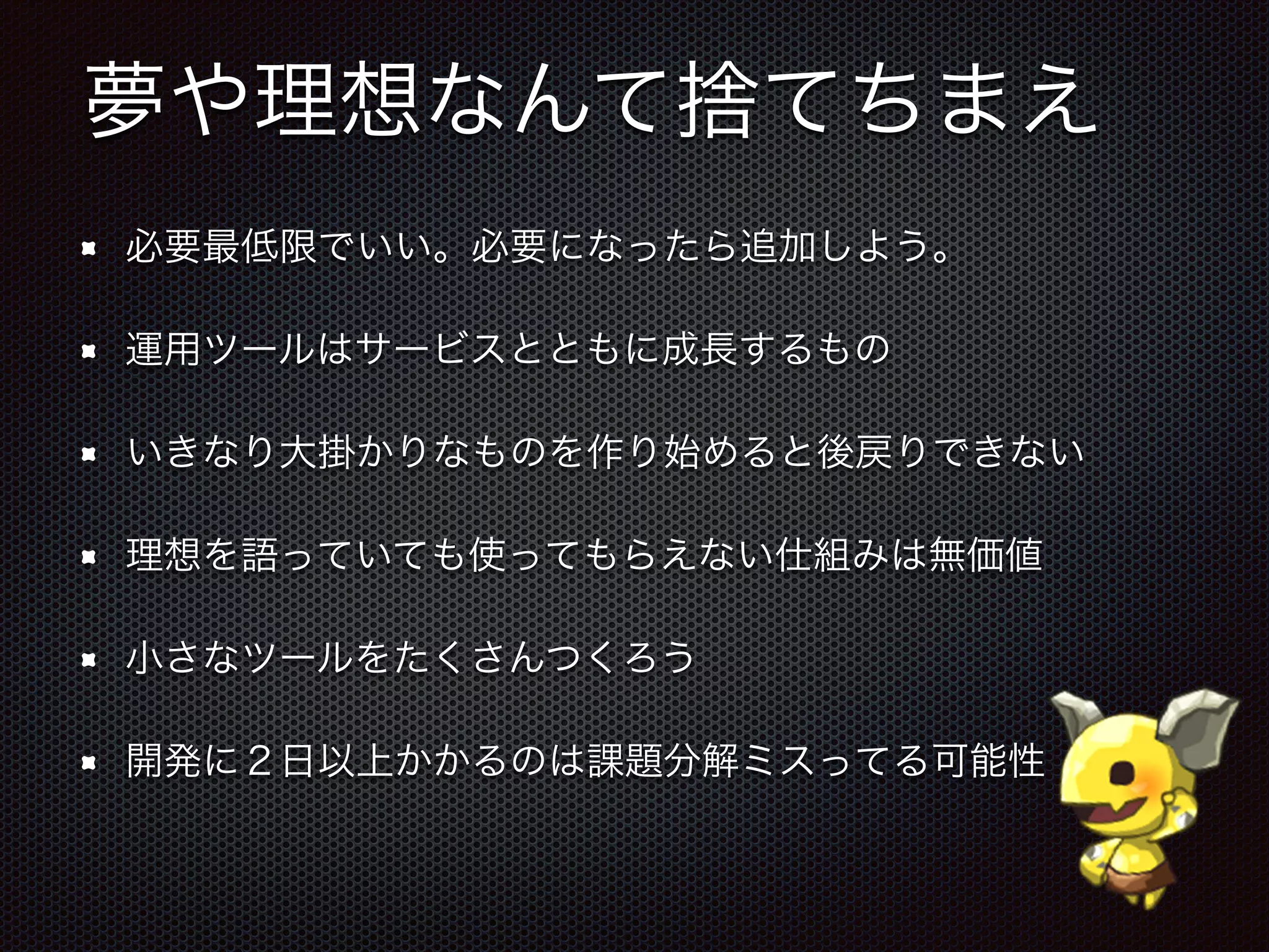 夢や理想なんて捨てちまえ
必要最低限でいい。必要になったら追加しよう。
運用ツールはサービスとともに成長するもの
いきなり大掛かりなものを作り始めると後戻りできない
理想を語っていても使ってもらえない仕組みは無価値
小さなツールをたくさんつくろう
開発に２日以上かかるのは課題分解ミスってる可能性
 