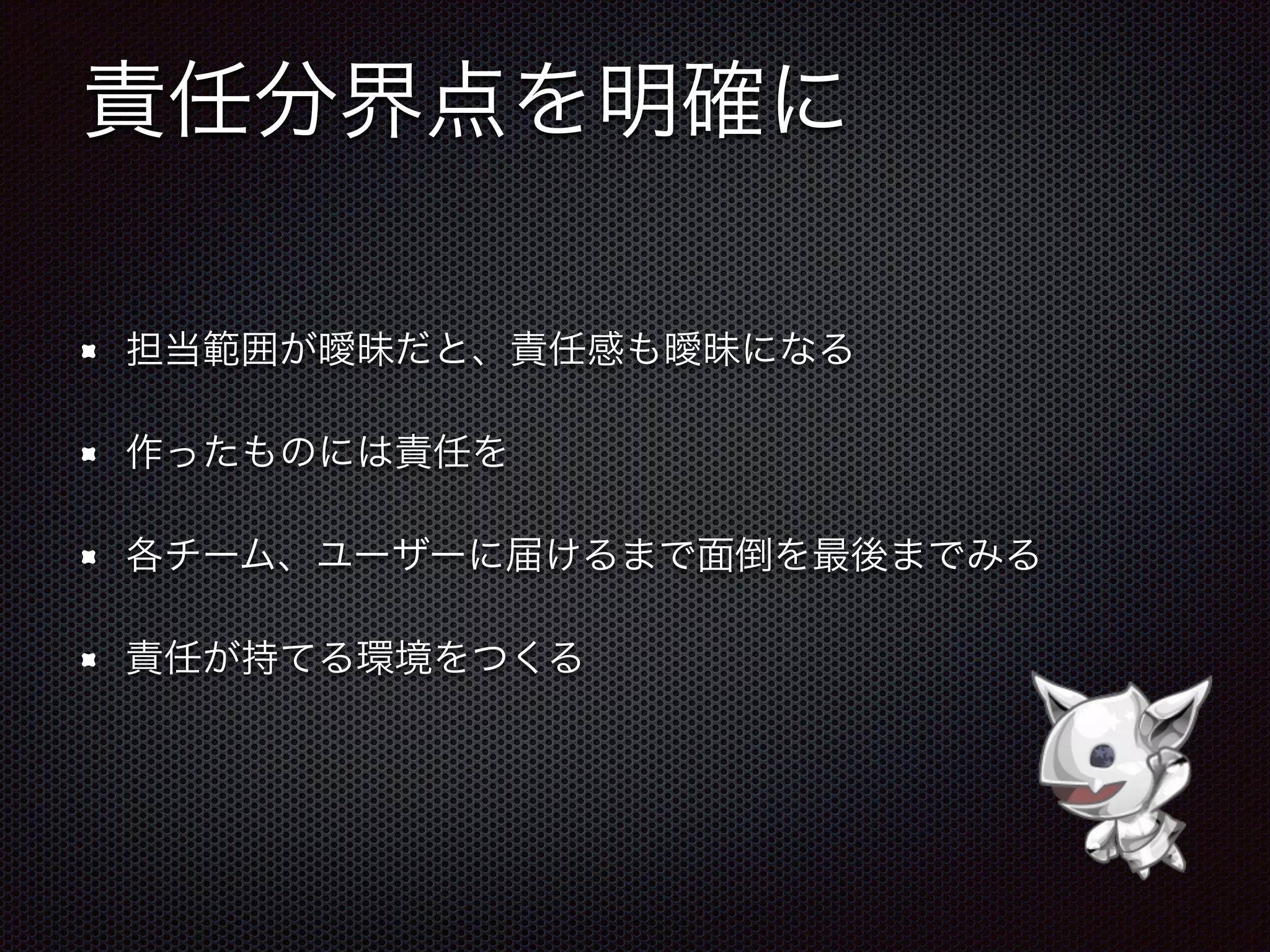 責任分界点を明確に
担当範囲が曖昧だと、責任感も曖昧になる
作ったものには責任を
各チーム、ユーザーに届けるまで面倒を最後までみる
責任が持てる環境をつくる
 