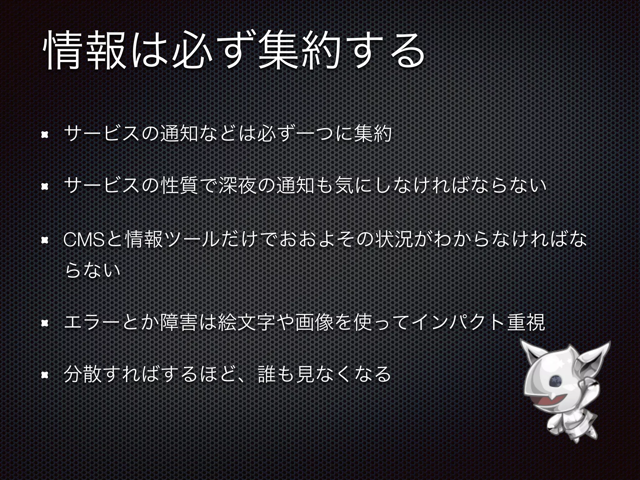 情報は必ず集約する
サービスの通知などは必ず一つに集約
サービスの性質で深夜の通知も気にしなければならない
CMSと情報ツールだけでおおよその状況がわからなければな
らない
エラーとか障害は絵文字や画像を使ってインパクト重視
分散すればするほど、誰も見なくなる
 