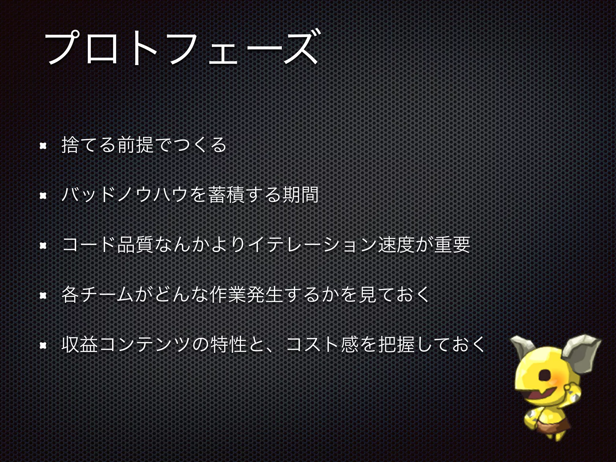 プロトフェーズ
捨てる前提でつくる
バッドノウハウを蓄積する期間
コード品質なんかよりイテレーション速度が重要
各チームがどんな作業発生するかを見ておく
収益コンテンツの特性と、コスト感を把握しておく
 