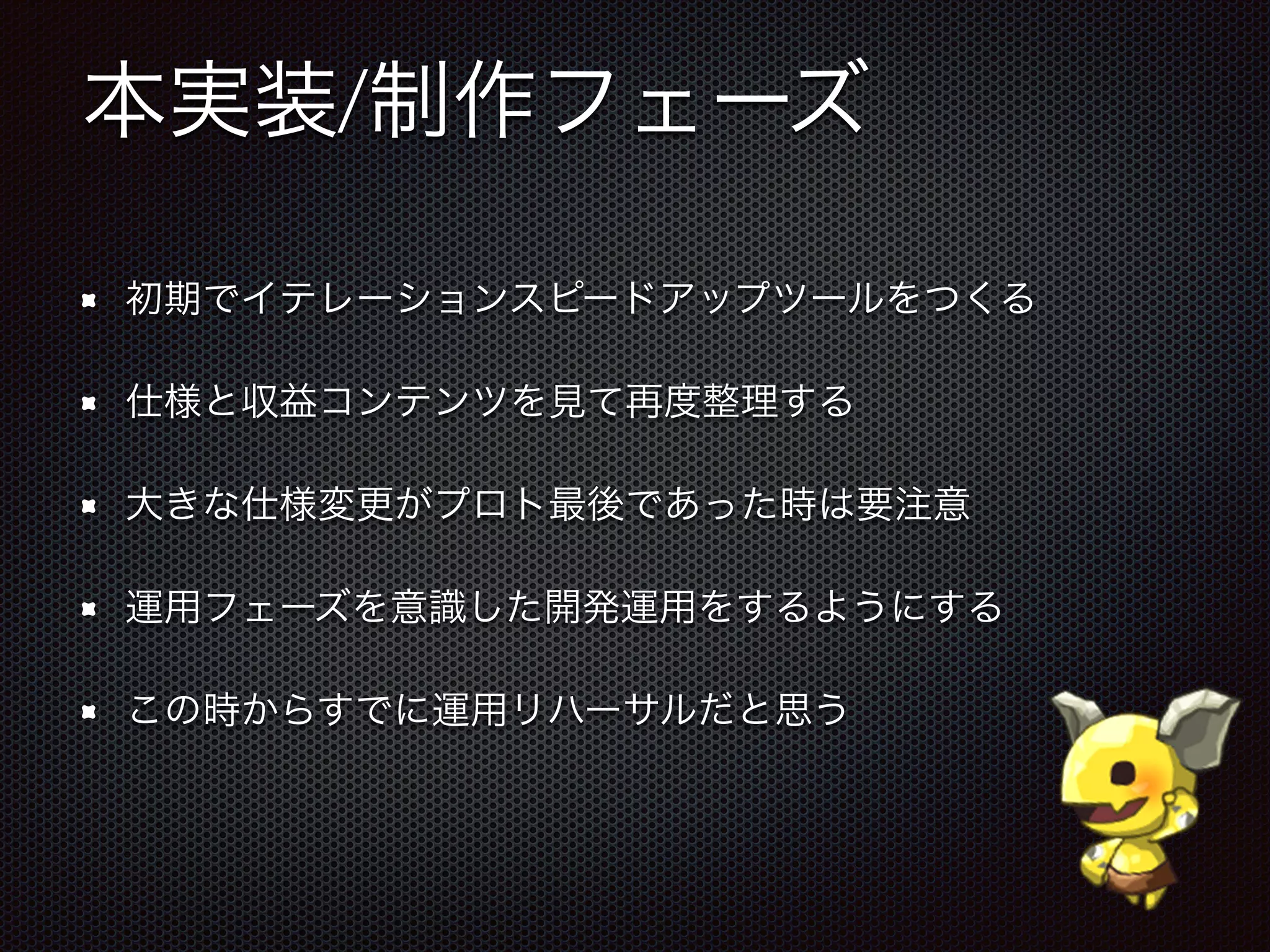 本実装/制作フェーズ
初期でイテレーションスピードアップツールをつくる
仕様と収益コンテンツを見て再度整理する
大きな仕様変更がプロト最後であった時は要注意
運用フェーズを意識した開発運用をするようにする
この時からすでに運用リハーサルだと思う
 