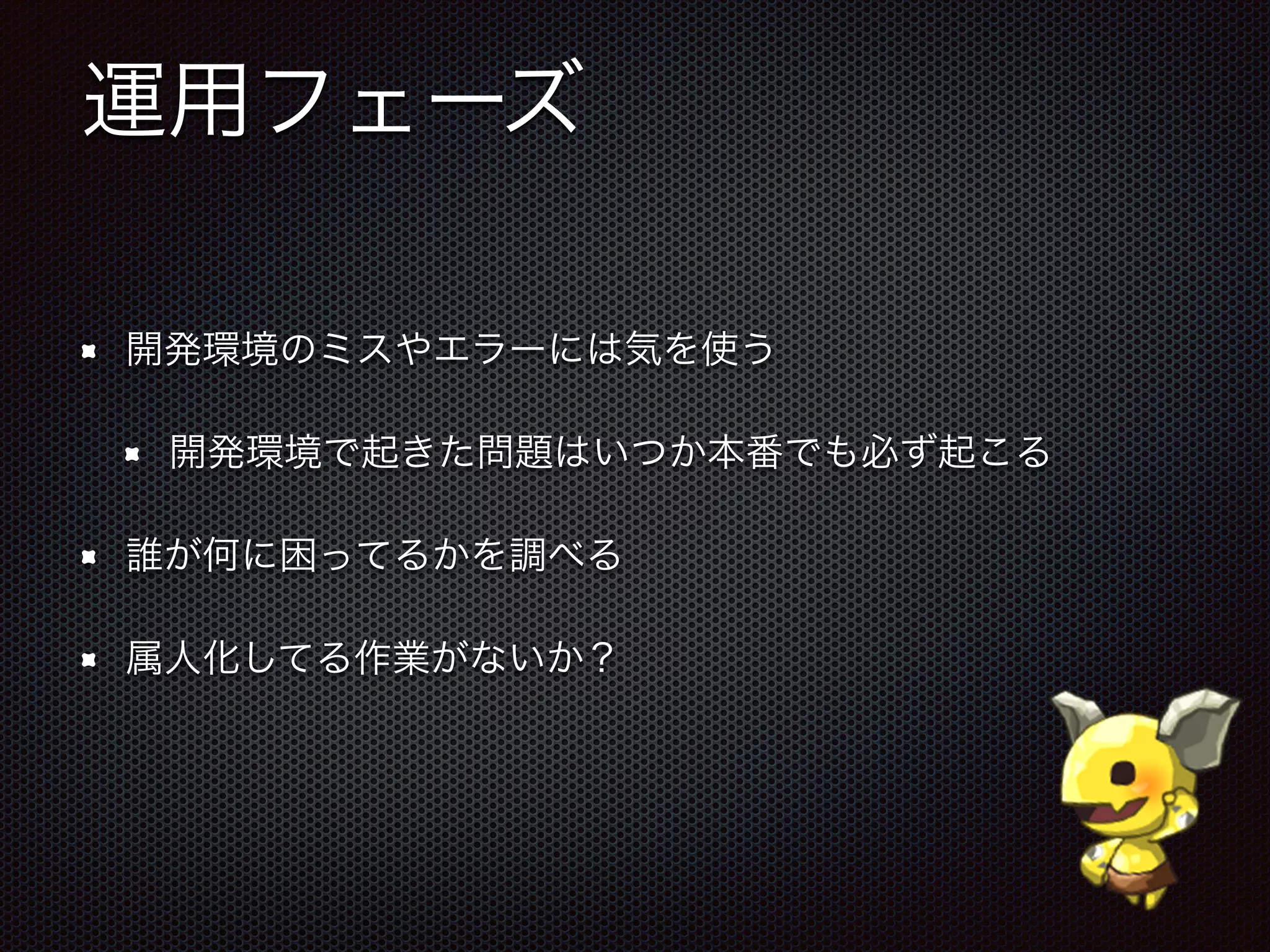 運用フェーズ
開発環境のミスやエラーには気を使う
開発環境で起きた問題はいつか本番でも必ず起こる
誰が何に困ってるかを調べる
属人化してる作業がないか？
 