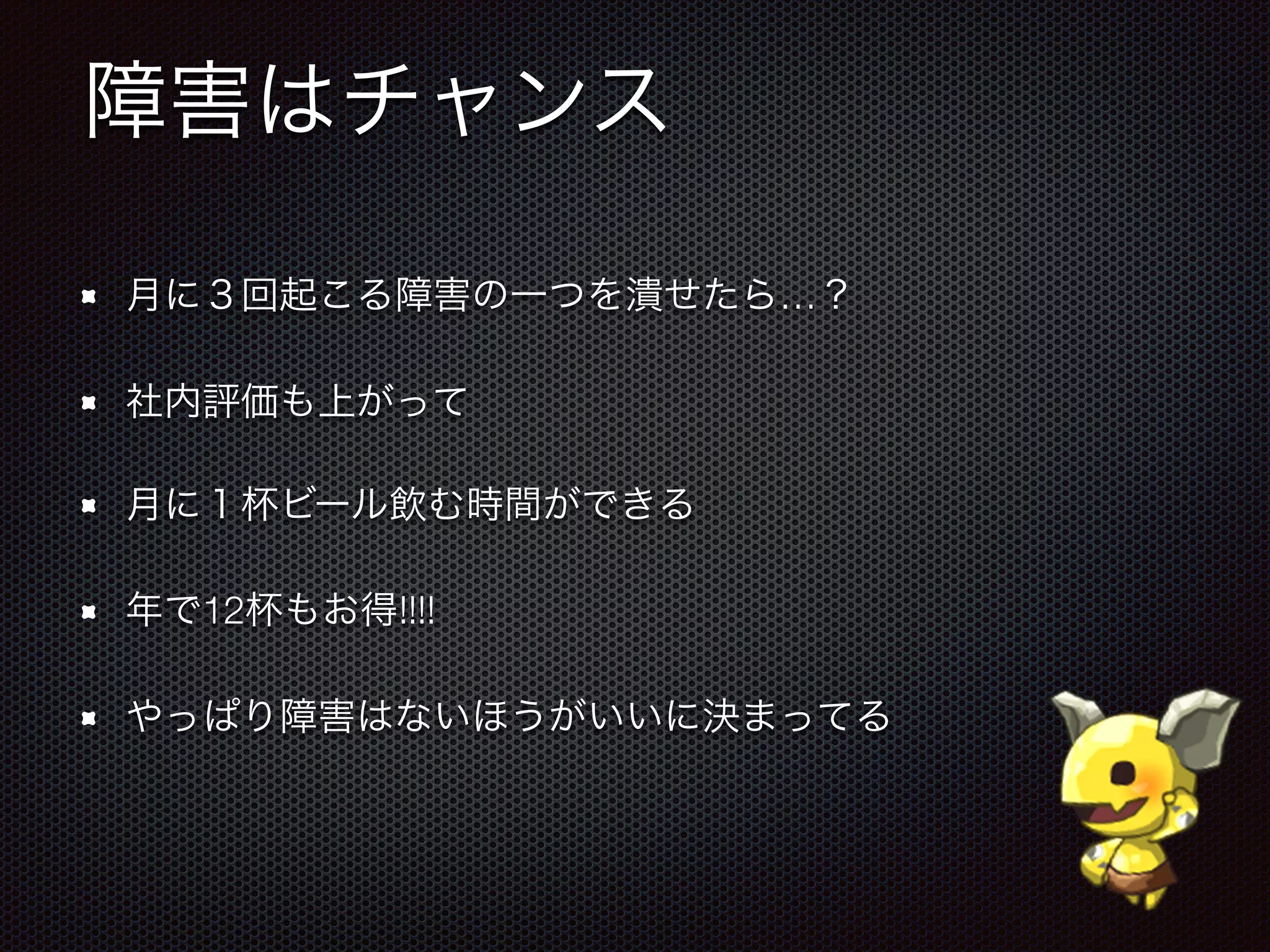 障害はチャンス
月に３回起こる障害の一つを潰せたら…？
社内評価も上がって
月に１杯ビール飲む時間ができる
年で12杯もお得!!!!
やっぱり障害はないほうがいいに決まってる
 