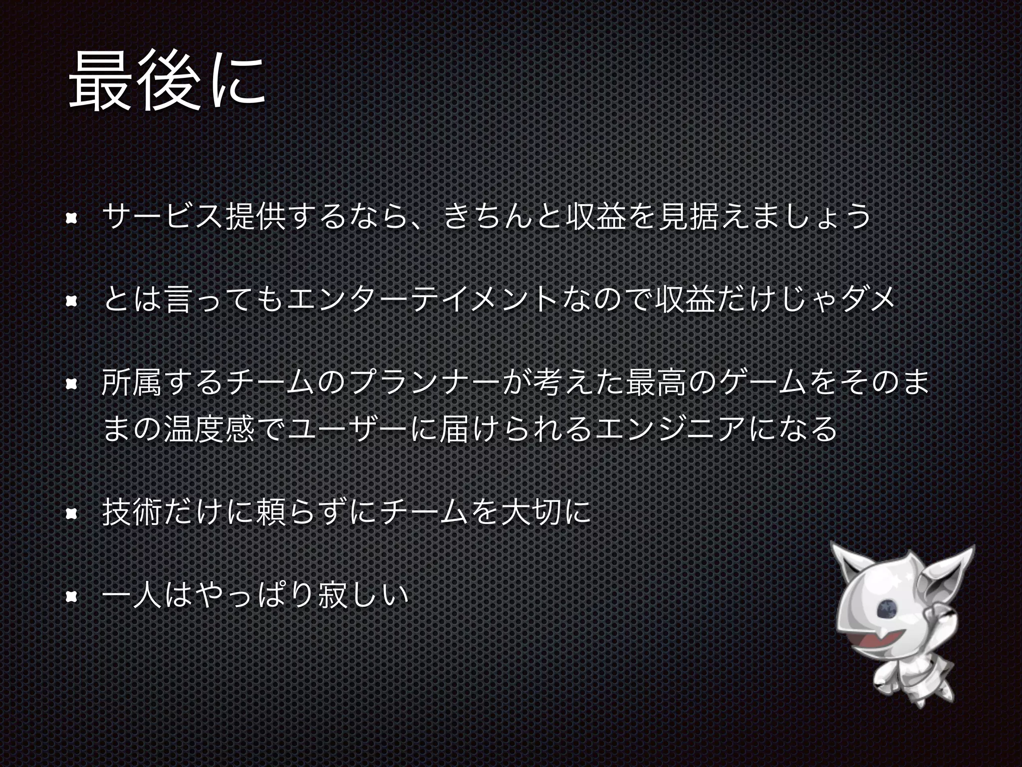 最後に
サービス提供するなら、きちんと収益を見据えましょう
とは言ってもエンターテイメントなので収益だけじゃダメ
所属するチームのプランナーが考えた最高のゲームをそのま
まの温度感でユーザーに届けられるエンジニアになる
技術だけに頼らずにチームを大切に
一人はやっぱり寂しい
 
