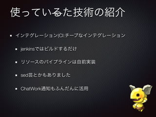 使っているた技術の紹介
インテグレーション(CI:チープなインテグレーション
jenkinsではビルドするだけ
リソースのパイプラインは自前実装
sed芸とかもありました
ChatWork通知もふんだんに活用
 