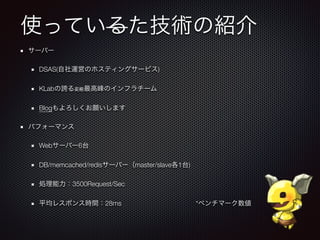 使っているた技術の紹介
サーバー
DSAS(自社運営のホスティングサービス)
KLabの誇る変態最高峰のインフラチーム
Blogもよろしくお願いします
パフォーマンス
Webサーバー6台
DB/memcached/redisサーバー（master/slave各1台)
処理能力：3500Request/Sec
平均レスポンス時間：28ms *ベンチマーク数値
 