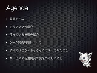 Agenda
質問タイム
クリファンの紹介
使っている技術の紹介
ゲーム開発現場について
技術ではどうにもならなくてやってみたこと
サービスの新規開発で気をつけたいこと
 