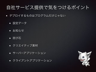 自社サービス提供で気をつけるポイント
デプロイするものはプログラムだけじゃない
設定データ
お知らせ
詫び石
クリエイティブ素材
サーバーアプリケーション
クライアントアプリケーション
 