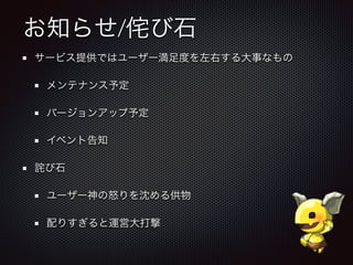 お知らせ/侘び石
サービス提供ではユーザー満足度を左右する大事なもの
メンテナンス予定
バージョンアップ予定
イベント告知
詫び石
ユーザー神の怒りを沈める供物
配りすぎると運営大打撃
 