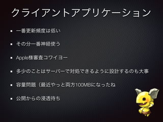 クライアントアプリケーション
一番更新頻度は低い
その分一番神経使う
Apple様審査コワイヨー
多少のことはサーバーで対処できるように設計するのも大事
容量問題（最近やっと両方100MBになったね
公開からの浸透待ち
 