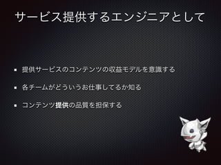 サービス提供するエンジニアとして
提供サービスのコンテンツの収益モデルを意識する
各チームがどういうお仕事してるか知る
コンテンツ提供の品質を担保する
 