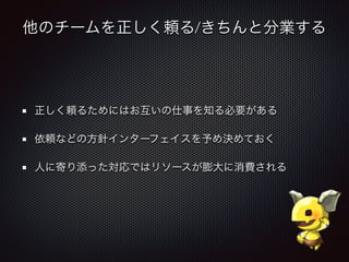 他のチームを正しく頼る/きちんと分業する
正しく頼るためにはお互いの仕事を知る必要がある
依頼などの方針インターフェイスを予め決めておく
人に寄り添った対応ではリソースが膨大に消費される
 