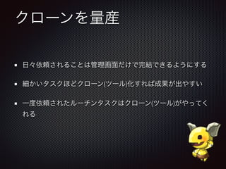 クローンを量産
日々依頼されることは管理画面だけで完結できるようにする
細かいタスクほどクローン(ツール)化すれば成果が出やすい
一度依頼されたルーチンタスクはクローン(ツール)がやってく
れる
 