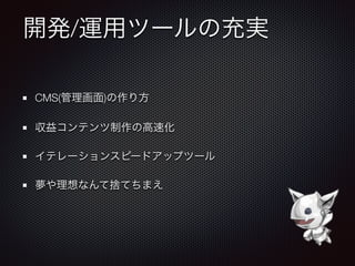 開発/運用ツールの充実
CMS(管理画面)の作り方
収益コンテンツ制作の高速化
イテレーションスピードアップツール
夢や理想なんて捨てちまえ
 