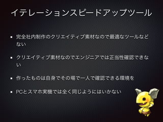 イテレーションスピードアップツール
完全社内制作のクリエイティブ素材なので最適なツールなど
ない
クリエイティブ素材なのでエンジニアでは正当性確認できな
い
作ったものは自身でその場で一人で確認できる環境を
PCとスマホ実機では全く同じようにはいかない
 