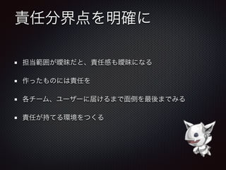 責任分界点を明確に
担当範囲が曖昧だと、責任感も曖昧になる
作ったものには責任を
各チーム、ユーザーに届けるまで面倒を最後までみる
責任が持てる環境をつくる
 