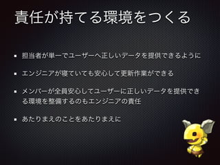 責任が持てる環境をつくる
担当者が単一でユーザーへ正しいデータを提供できるように
エンジニアが寝ていても安心して更新作業ができる
メンバーが全員安心してユーザーに正しいデータを提供でき
る環境を整備するのもエンジニアの責任
あたりまえのことをあたりまえに
 
