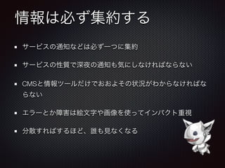 情報は必ず集約する
サービスの通知などは必ず一つに集約
サービスの性質で深夜の通知も気にしなければならない
CMSと情報ツールだけでおおよその状況がわからなければな
らない
エラーとか障害は絵文字や画像を使ってインパクト重視
分散すればするほど、誰も見なくなる
 