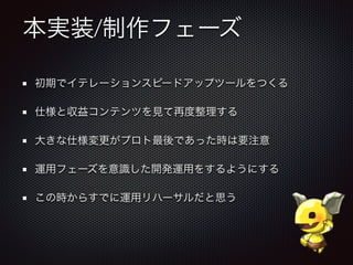 本実装/制作フェーズ
初期でイテレーションスピードアップツールをつくる
仕様と収益コンテンツを見て再度整理する
大きな仕様変更がプロト最後であった時は要注意
運用フェーズを意識した開発運用をするようにする
この時からすでに運用リハーサルだと思う
 